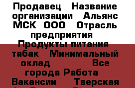 Продавец › Название организации ­ Альянс-МСК, ООО › Отрасль предприятия ­ Продукты питания, табак › Минимальный оклад ­ 33 000 - Все города Работа » Вакансии   . Тверская обл.,Вышний Волочек г.